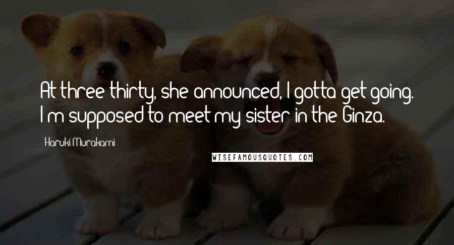 Haruki Murakami Quotes: At three-thirty, she announced, I gotta get going. I'm supposed to meet my sister in the Ginza.