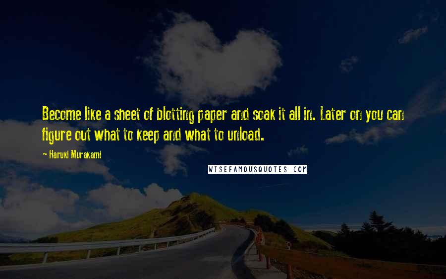 Haruki Murakami Quotes: Become like a sheet of blotting paper and soak it all in. Later on you can figure out what to keep and what to unload.