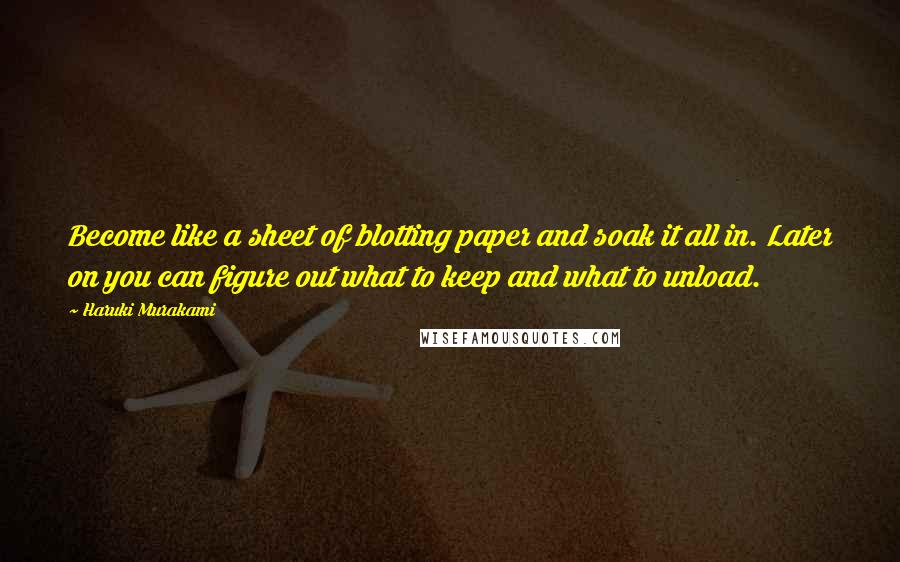 Haruki Murakami Quotes: Become like a sheet of blotting paper and soak it all in. Later on you can figure out what to keep and what to unload.
