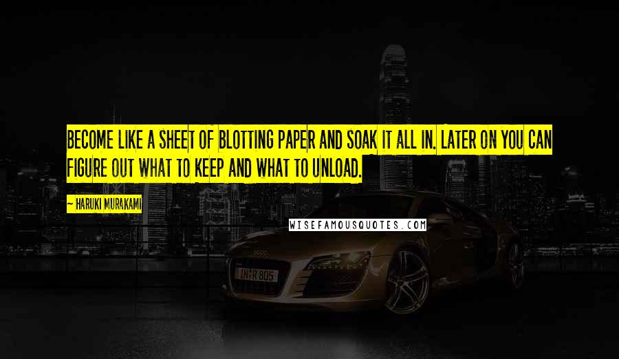 Haruki Murakami Quotes: Become like a sheet of blotting paper and soak it all in. Later on you can figure out what to keep and what to unload.