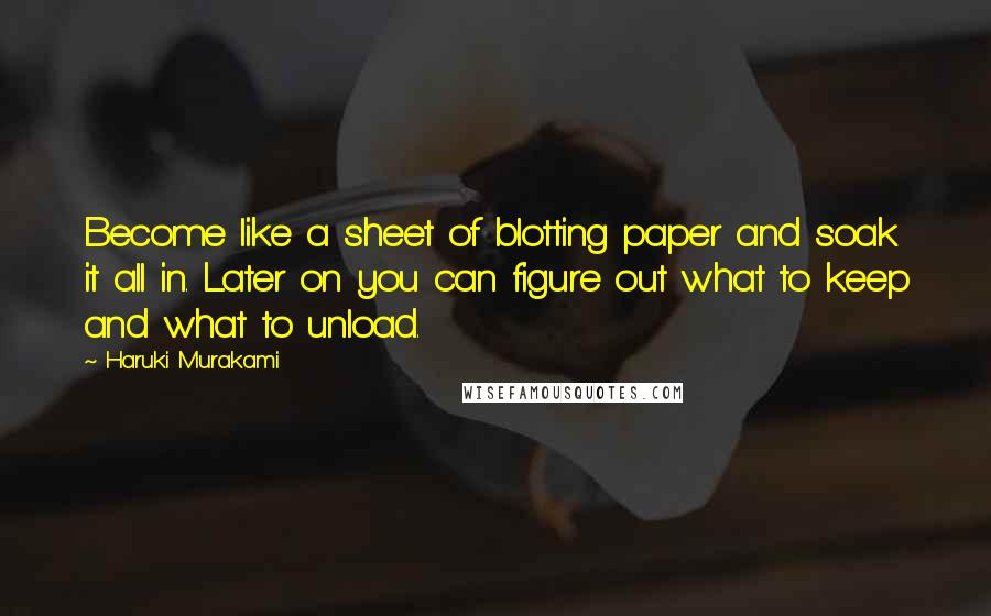 Haruki Murakami Quotes: Become like a sheet of blotting paper and soak it all in. Later on you can figure out what to keep and what to unload.