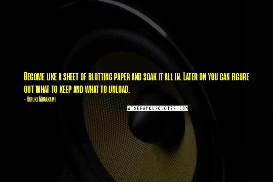 Haruki Murakami Quotes: Become like a sheet of blotting paper and soak it all in. Later on you can figure out what to keep and what to unload.