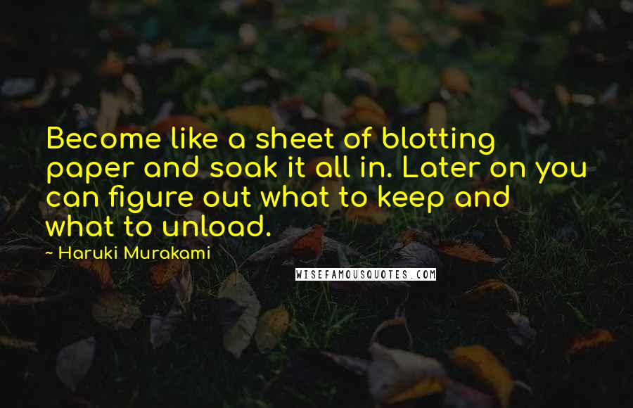 Haruki Murakami Quotes: Become like a sheet of blotting paper and soak it all in. Later on you can figure out what to keep and what to unload.