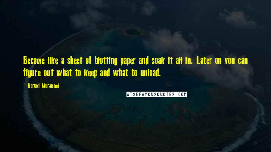 Haruki Murakami Quotes: Become like a sheet of blotting paper and soak it all in. Later on you can figure out what to keep and what to unload.