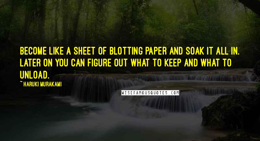 Haruki Murakami Quotes: Become like a sheet of blotting paper and soak it all in. Later on you can figure out what to keep and what to unload.