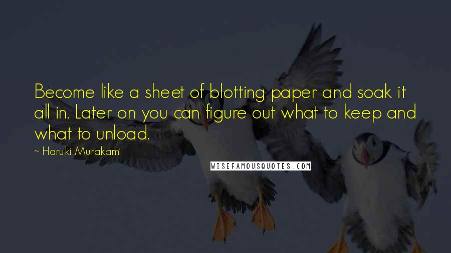 Haruki Murakami Quotes: Become like a sheet of blotting paper and soak it all in. Later on you can figure out what to keep and what to unload.