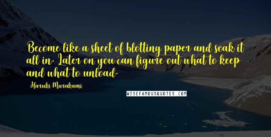 Haruki Murakami Quotes: Become like a sheet of blotting paper and soak it all in. Later on you can figure out what to keep and what to unload.
