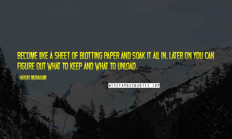 Haruki Murakami Quotes: Become like a sheet of blotting paper and soak it all in. Later on you can figure out what to keep and what to unload.