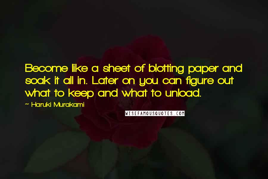 Haruki Murakami Quotes: Become like a sheet of blotting paper and soak it all in. Later on you can figure out what to keep and what to unload.