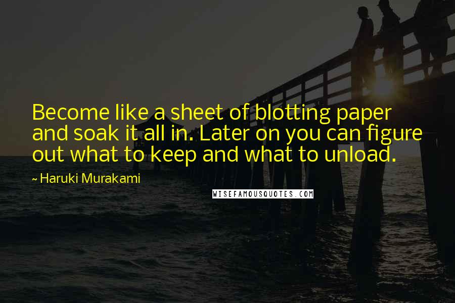 Haruki Murakami Quotes: Become like a sheet of blotting paper and soak it all in. Later on you can figure out what to keep and what to unload.