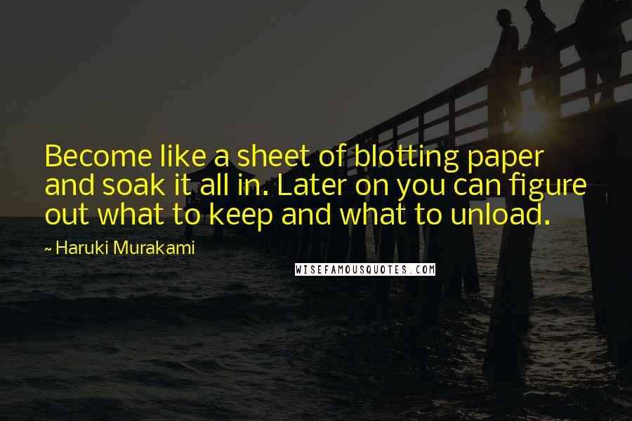 Haruki Murakami Quotes: Become like a sheet of blotting paper and soak it all in. Later on you can figure out what to keep and what to unload.