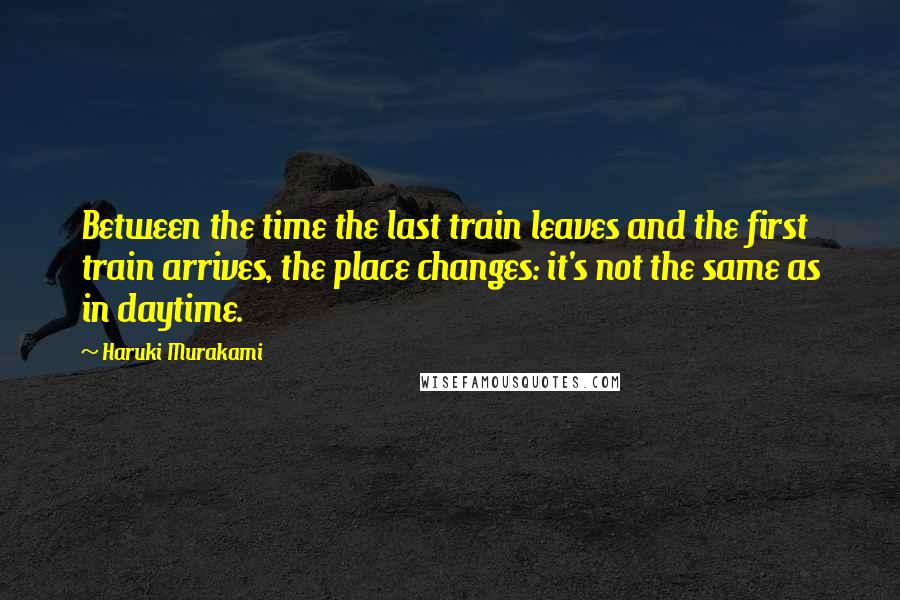 Haruki Murakami Quotes: Between the time the last train leaves and the first train arrives, the place changes: it's not the same as in daytime.