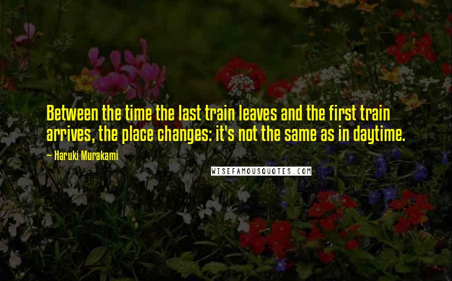 Haruki Murakami Quotes: Between the time the last train leaves and the first train arrives, the place changes: it's not the same as in daytime.