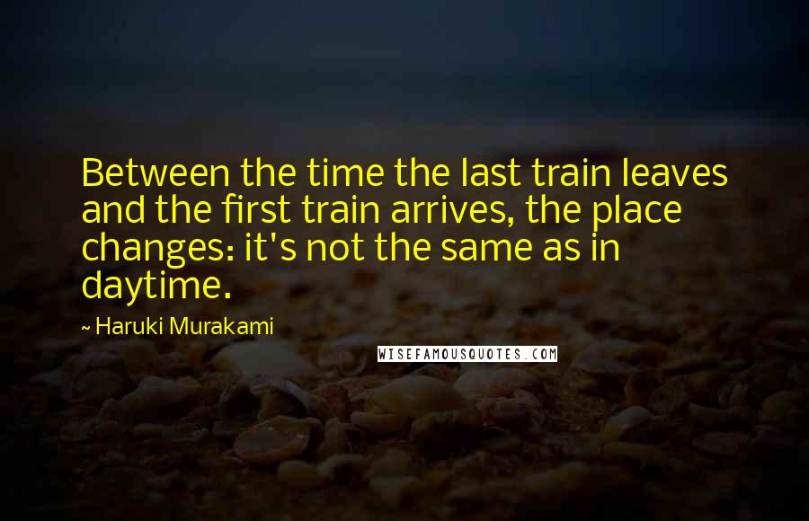 Haruki Murakami Quotes: Between the time the last train leaves and the first train arrives, the place changes: it's not the same as in daytime.