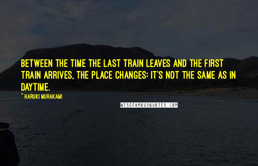 Haruki Murakami Quotes: Between the time the last train leaves and the first train arrives, the place changes: it's not the same as in daytime.