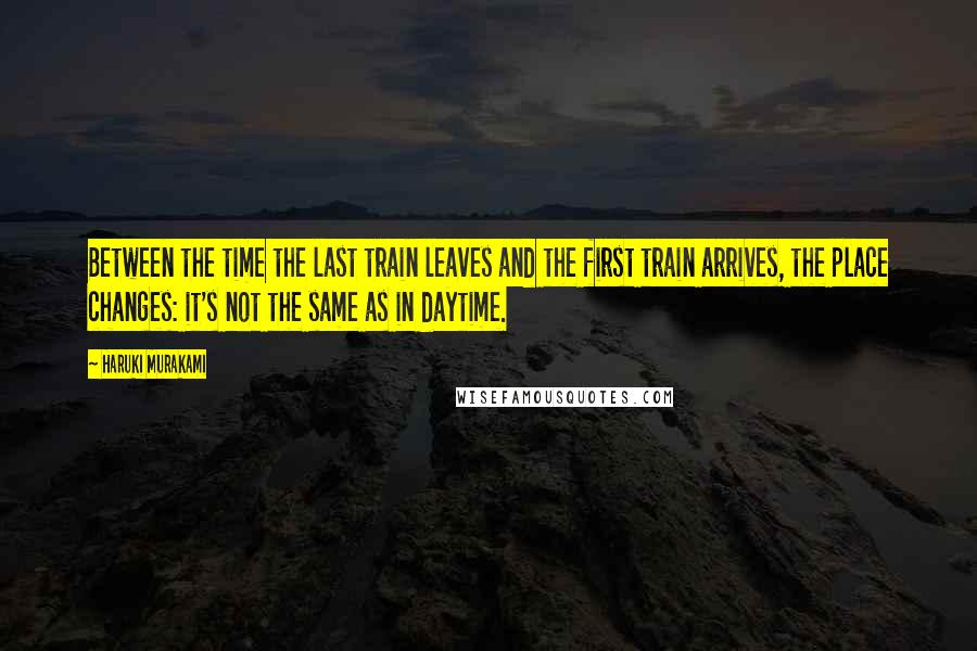 Haruki Murakami Quotes: Between the time the last train leaves and the first train arrives, the place changes: it's not the same as in daytime.