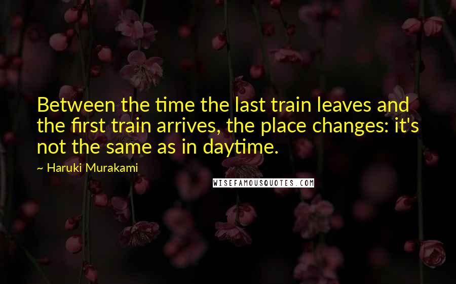 Haruki Murakami Quotes: Between the time the last train leaves and the first train arrives, the place changes: it's not the same as in daytime.