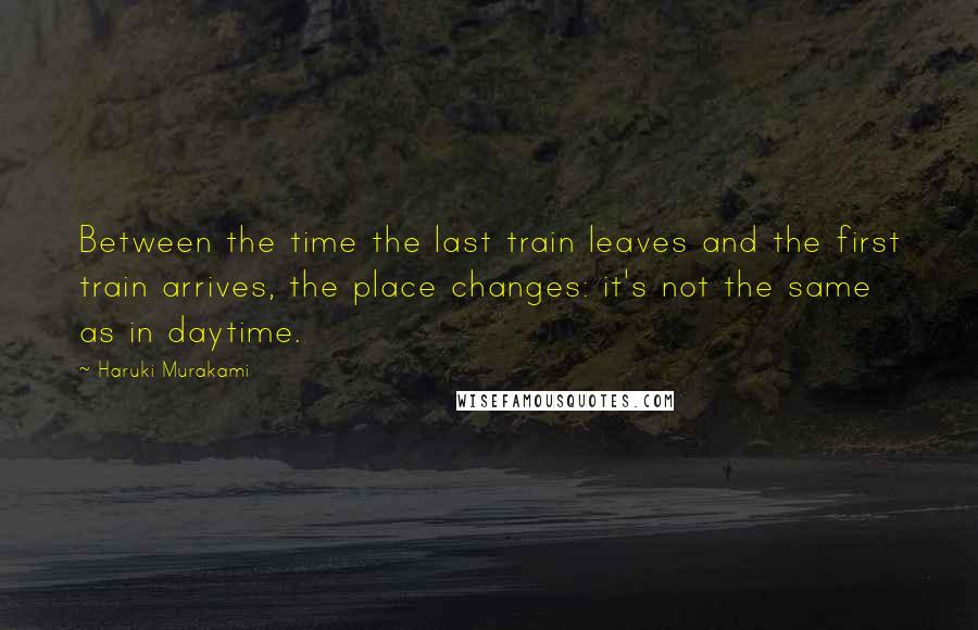 Haruki Murakami Quotes: Between the time the last train leaves and the first train arrives, the place changes: it's not the same as in daytime.