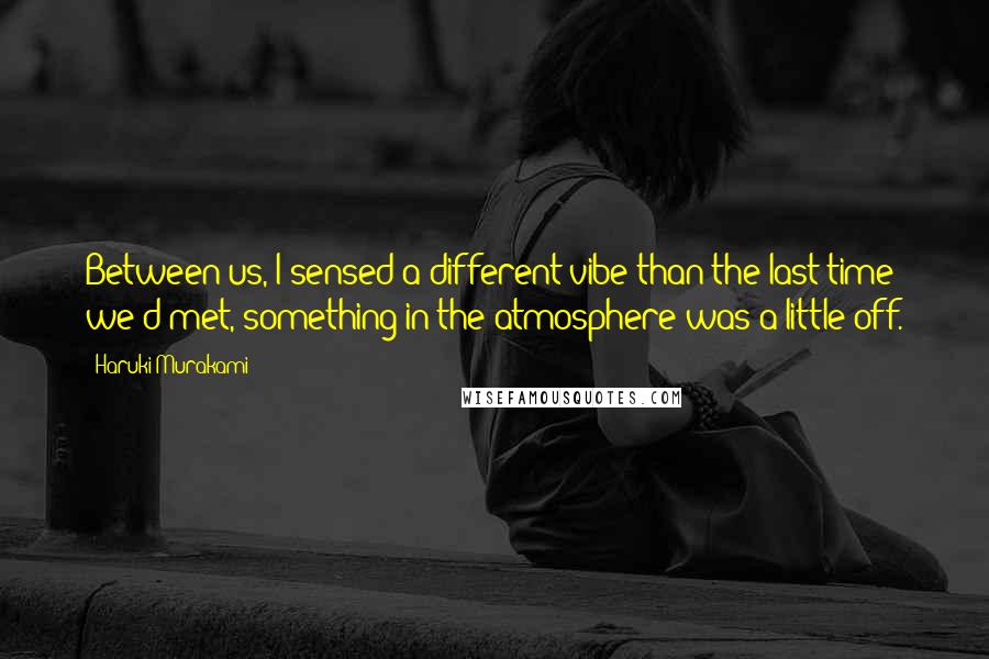 Haruki Murakami Quotes: Between us, I sensed a different vibe than the last time we'd met, something in the atmosphere was a little off.