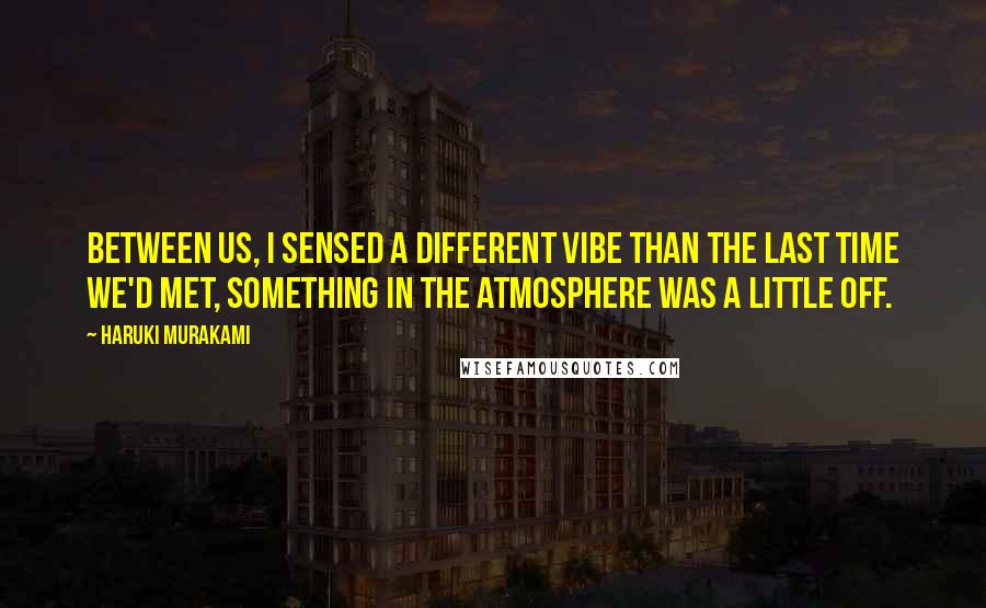 Haruki Murakami Quotes: Between us, I sensed a different vibe than the last time we'd met, something in the atmosphere was a little off.