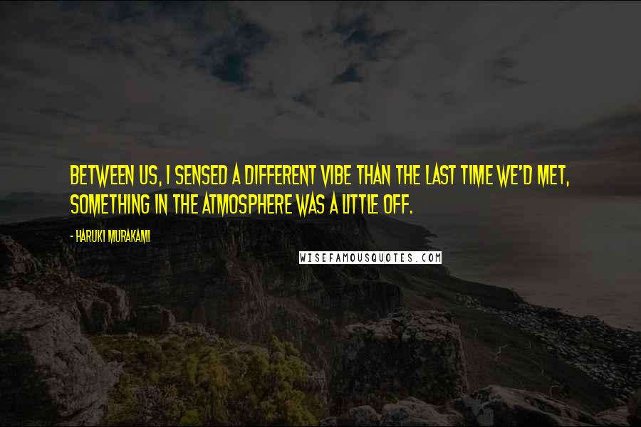 Haruki Murakami Quotes: Between us, I sensed a different vibe than the last time we'd met, something in the atmosphere was a little off.