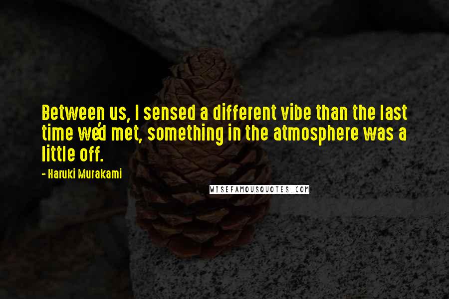 Haruki Murakami Quotes: Between us, I sensed a different vibe than the last time we'd met, something in the atmosphere was a little off.