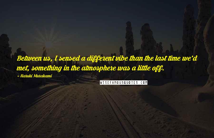 Haruki Murakami Quotes: Between us, I sensed a different vibe than the last time we'd met, something in the atmosphere was a little off.