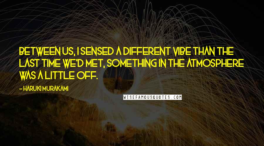 Haruki Murakami Quotes: Between us, I sensed a different vibe than the last time we'd met, something in the atmosphere was a little off.