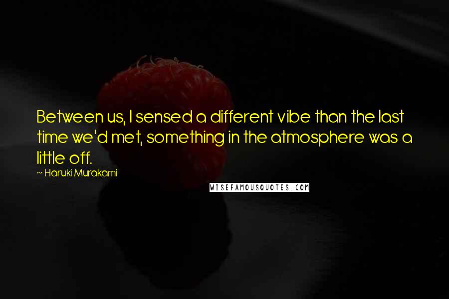 Haruki Murakami Quotes: Between us, I sensed a different vibe than the last time we'd met, something in the atmosphere was a little off.