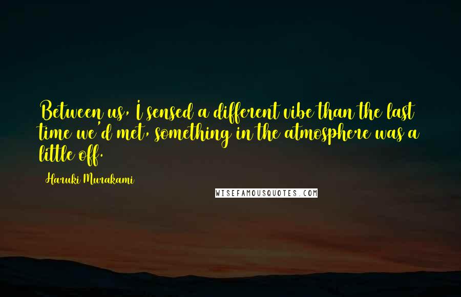 Haruki Murakami Quotes: Between us, I sensed a different vibe than the last time we'd met, something in the atmosphere was a little off.