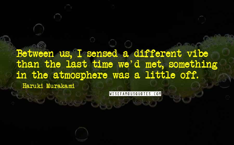 Haruki Murakami Quotes: Between us, I sensed a different vibe than the last time we'd met, something in the atmosphere was a little off.