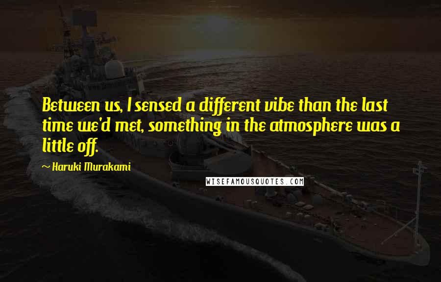 Haruki Murakami Quotes: Between us, I sensed a different vibe than the last time we'd met, something in the atmosphere was a little off.