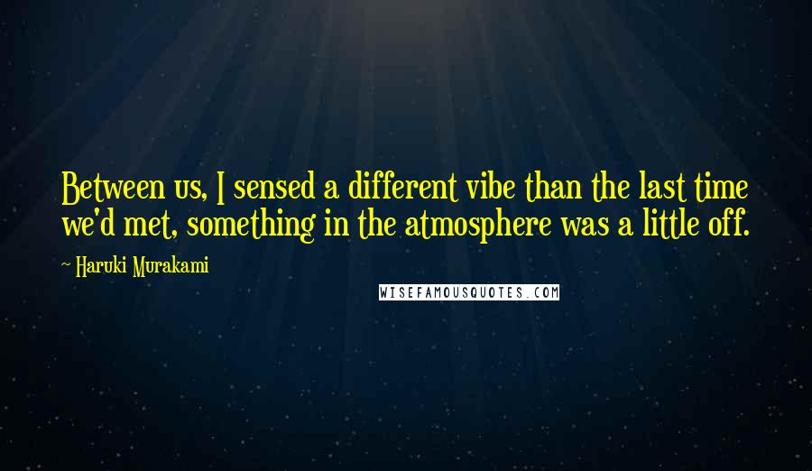 Haruki Murakami Quotes: Between us, I sensed a different vibe than the last time we'd met, something in the atmosphere was a little off.
