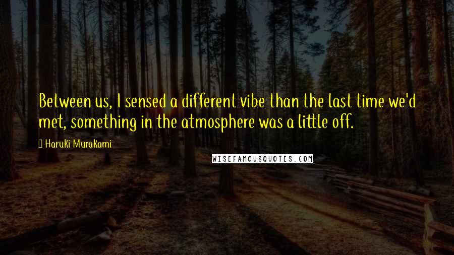 Haruki Murakami Quotes: Between us, I sensed a different vibe than the last time we'd met, something in the atmosphere was a little off.