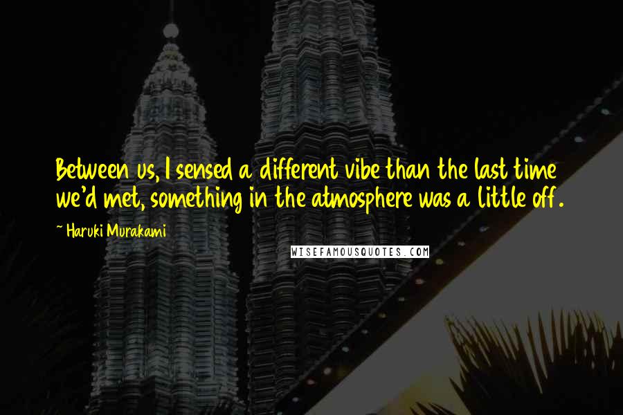 Haruki Murakami Quotes: Between us, I sensed a different vibe than the last time we'd met, something in the atmosphere was a little off.