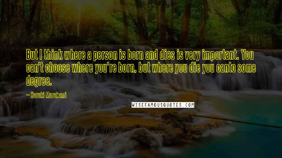 Haruki Murakami Quotes: But I think where a person is born and dies is very important. You can't choose where you're born, but where you die you canto some degree.