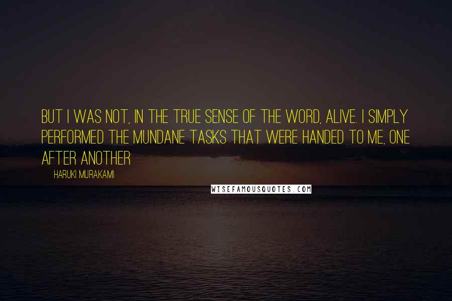 Haruki Murakami Quotes: But I was not, in the true sense of the word, alive. I simply performed the mundane tasks that were handed to me, one after another