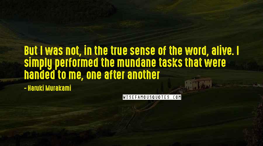 Haruki Murakami Quotes: But I was not, in the true sense of the word, alive. I simply performed the mundane tasks that were handed to me, one after another