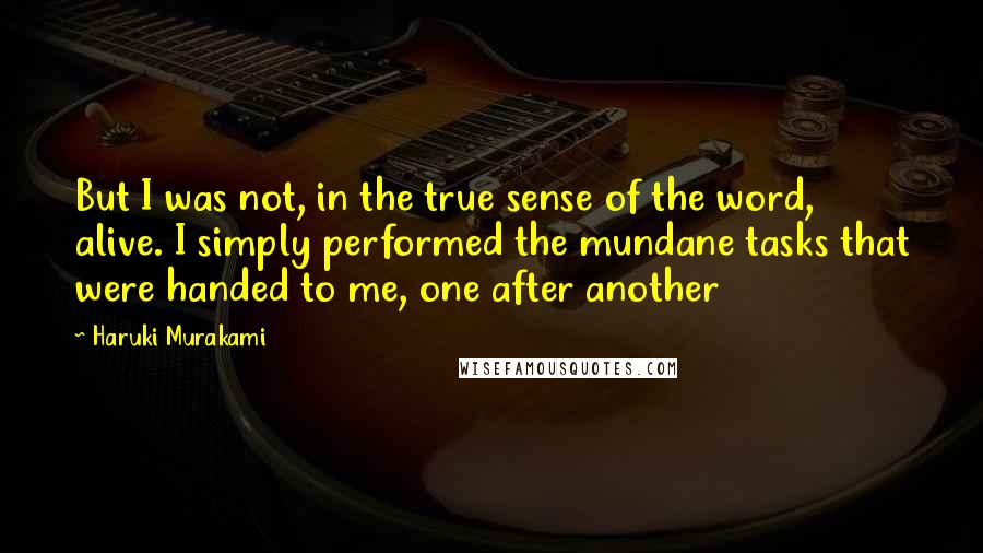 Haruki Murakami Quotes: But I was not, in the true sense of the word, alive. I simply performed the mundane tasks that were handed to me, one after another