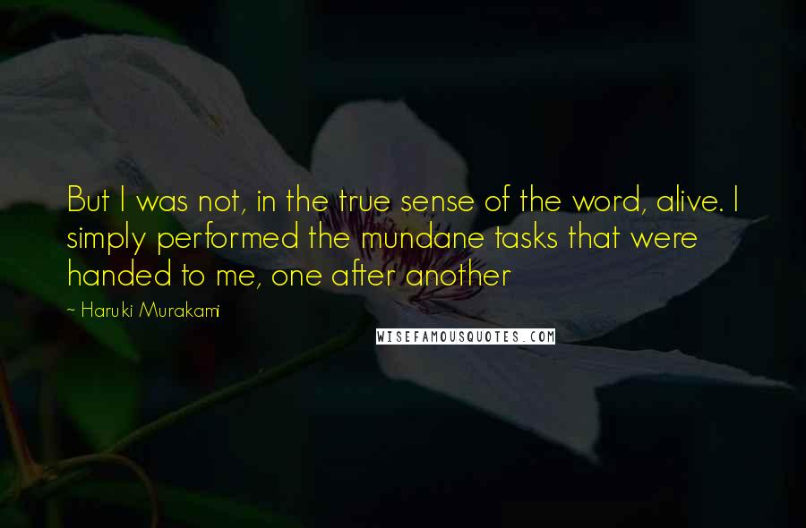 Haruki Murakami Quotes: But I was not, in the true sense of the word, alive. I simply performed the mundane tasks that were handed to me, one after another