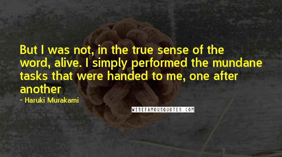 Haruki Murakami Quotes: But I was not, in the true sense of the word, alive. I simply performed the mundane tasks that were handed to me, one after another