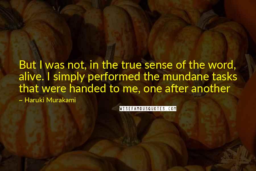 Haruki Murakami Quotes: But I was not, in the true sense of the word, alive. I simply performed the mundane tasks that were handed to me, one after another