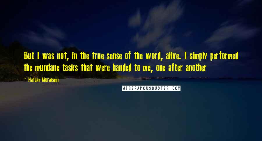 Haruki Murakami Quotes: But I was not, in the true sense of the word, alive. I simply performed the mundane tasks that were handed to me, one after another