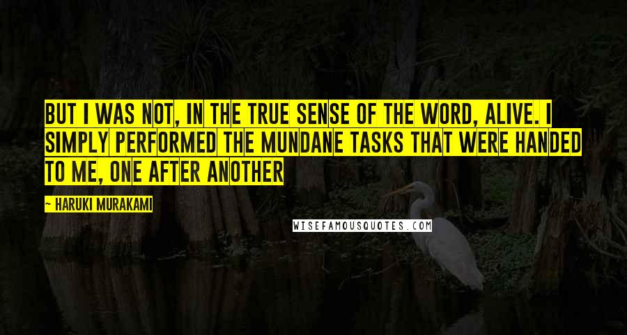 Haruki Murakami Quotes: But I was not, in the true sense of the word, alive. I simply performed the mundane tasks that were handed to me, one after another