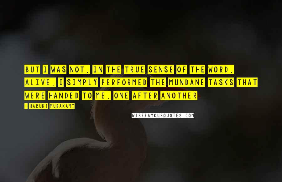 Haruki Murakami Quotes: But I was not, in the true sense of the word, alive. I simply performed the mundane tasks that were handed to me, one after another