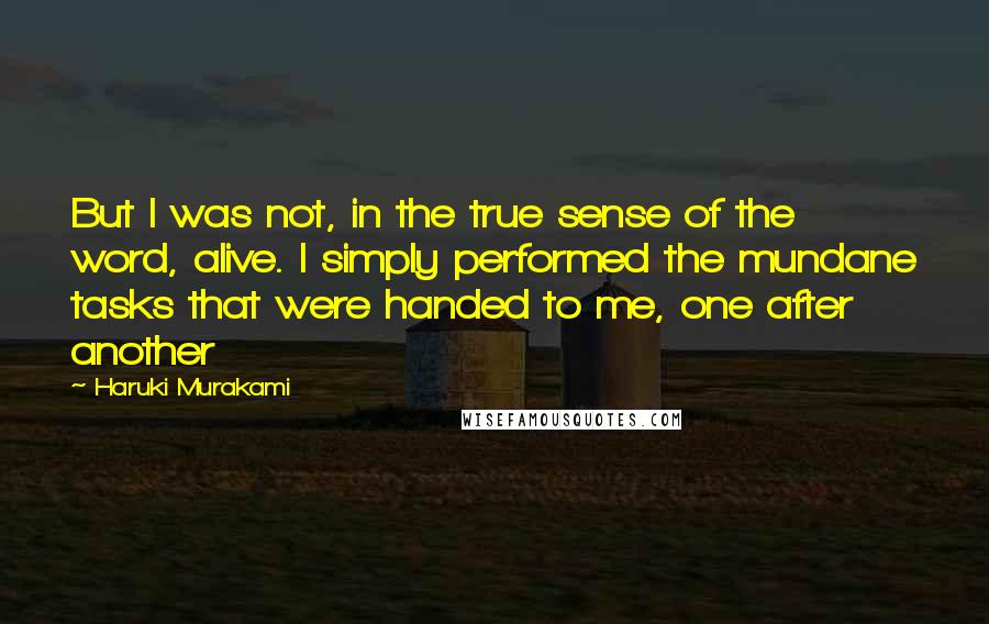 Haruki Murakami Quotes: But I was not, in the true sense of the word, alive. I simply performed the mundane tasks that were handed to me, one after another