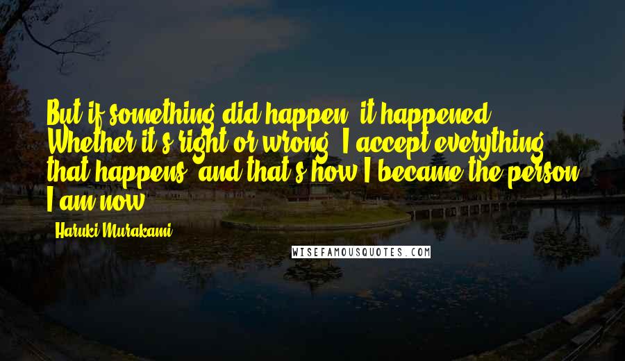 Haruki Murakami Quotes: But if something did happen, it happened. Whether it's right or wrong. I accept everything that happens, and that's how I became the person I am now.