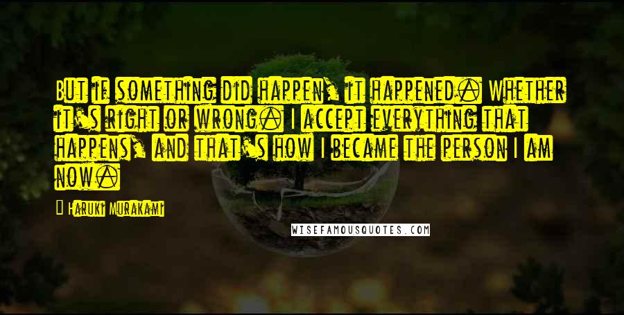 Haruki Murakami Quotes: But if something did happen, it happened. Whether it's right or wrong. I accept everything that happens, and that's how I became the person I am now.