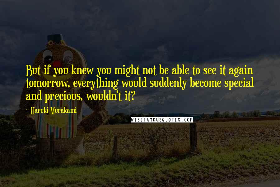 Haruki Murakami Quotes: But if you knew you might not be able to see it again tomorrow, everything would suddenly become special and precious, wouldn't it?