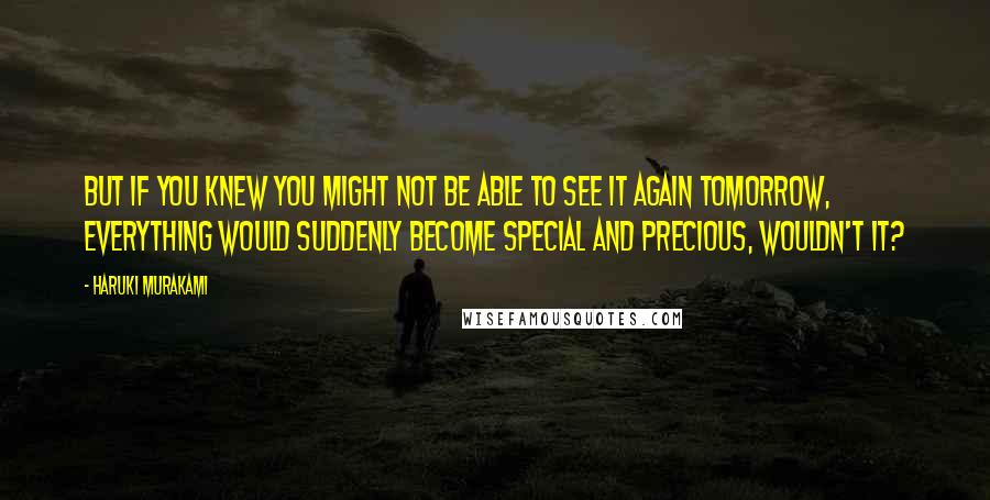 Haruki Murakami Quotes: But if you knew you might not be able to see it again tomorrow, everything would suddenly become special and precious, wouldn't it?